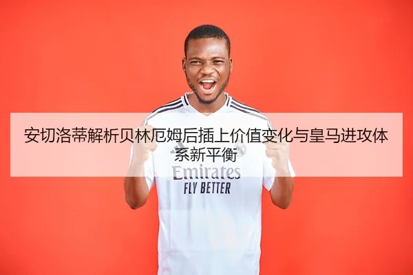 安切洛蒂解析贝林厄姆后插上价值变化与皇马进攻体系新平衡