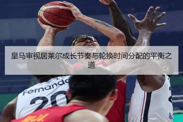 皇马审视居莱尔成长节奏与轮换时间分配的平衡之道