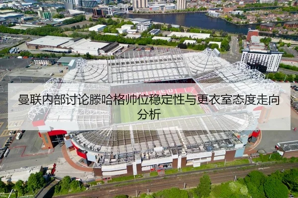 曼联内部讨论滕哈格帅位稳定性与更衣室态度走向分析