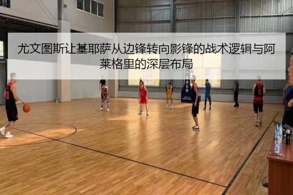 尤文图斯让基耶萨从边锋转向影锋的战术逻辑与阿莱格里的深层布局