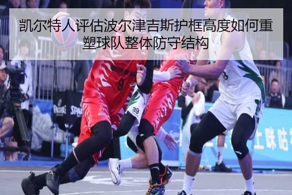 凯尔特人评估波尔津吉斯护框高度如何重塑球队整体防守结构