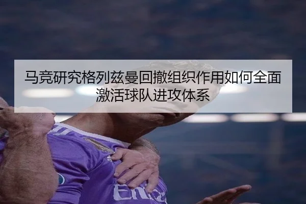 马竞研究格列兹曼回撤组织作用如何全面激活球队进攻体系
