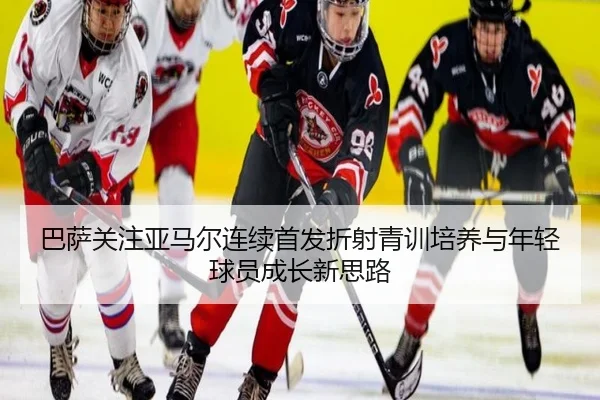 巴萨关注亚马尔连续首发折射青训培养与年轻球员成长新思路