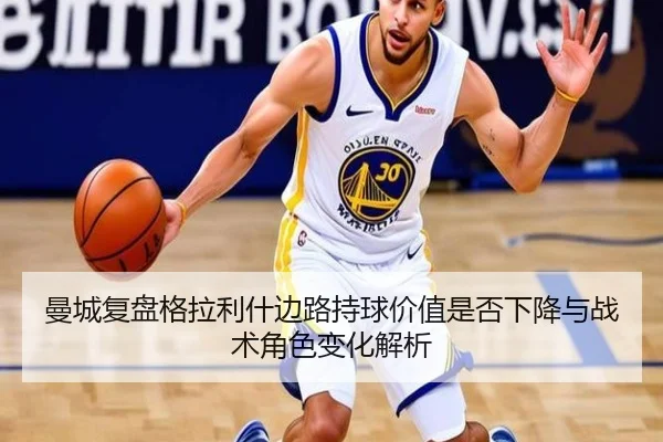 曼城复盘格拉利什边路持球价值是否下降与战术角色变化解析