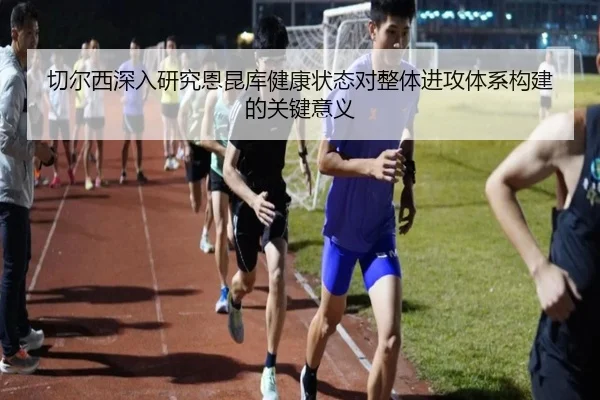 切尔西深入研究恩昆库健康状态对整体进攻体系构建的关键意义