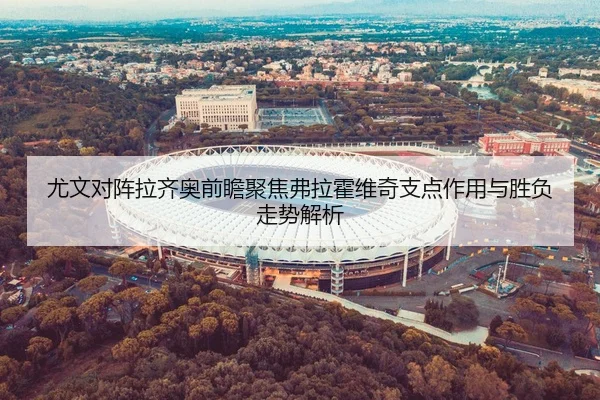 尤文对阵拉齐奥前瞻聚焦弗拉霍维奇支点作用与胜负走势解析